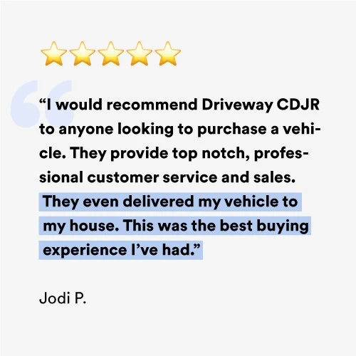I would recommend Driveway CDJR to anyone looking to purchase a vehicle. They provide top notch, professional customer service and sales. They even delivered my vehicle to my house. This was the best buying experience I've had.